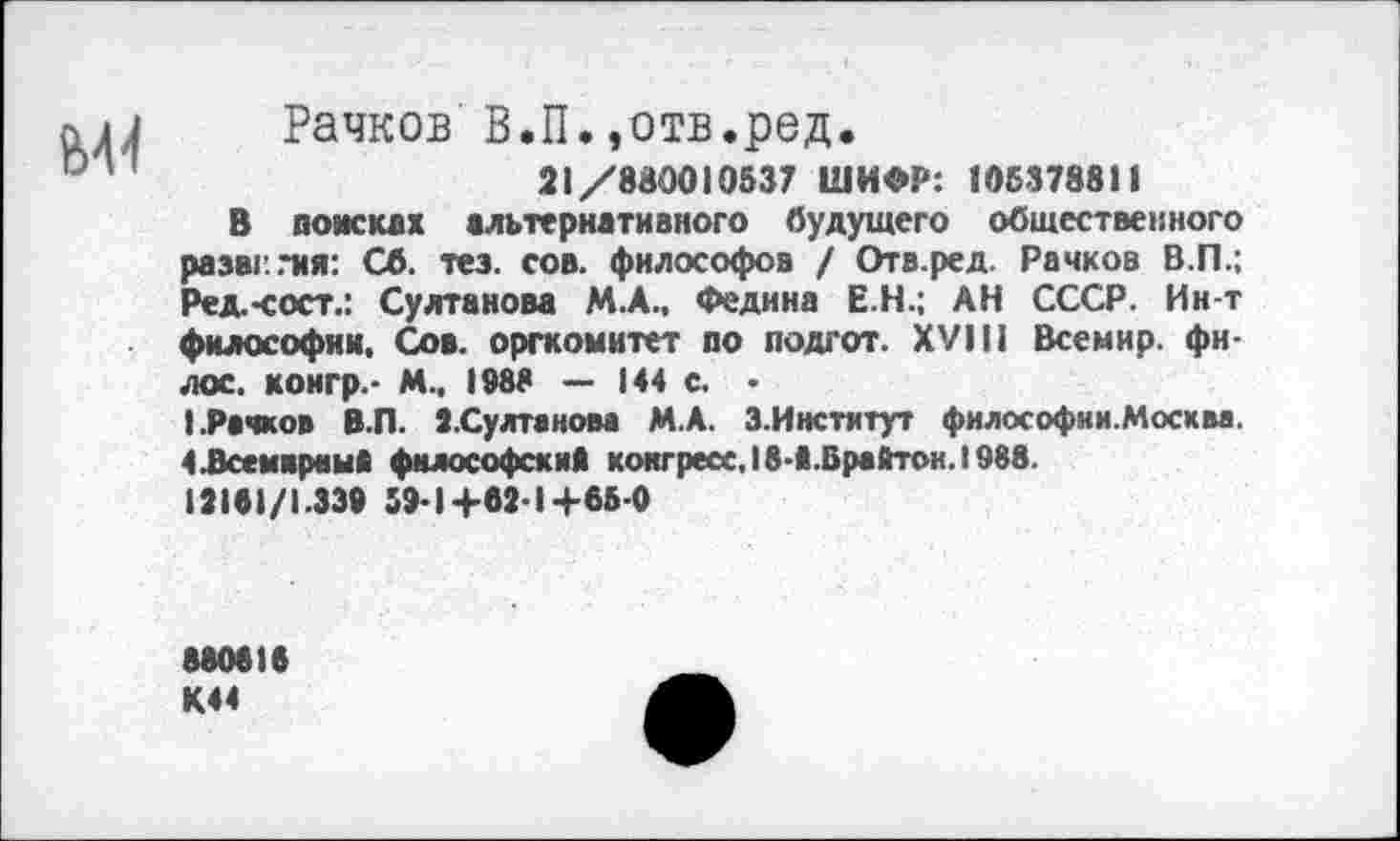 ﻿Рачков В.П.,отв.ред.
21/880010537 ШИФР: 105378811
В поисках альтернативного будущего общественного развития: Сб. тез. сов. философов / Отв.ред. Рачков В.П.; Ред.-сост.: Султанова М.А., Федина Е.Н.; АН СССР. Ин-т философии. Сов. оргкомитет по подгот. XVIII Всемир. фи-лос. конгр.- М.. 1988 — И4 с. • (.Рачков В.П. З.Султанова М.А. 3.Институт философии.Москва. {.Всемирный философский конгресс. 18-й.Брайтон. 1988.
12181/1.339 59-1+62-1+65 0
880818 М4